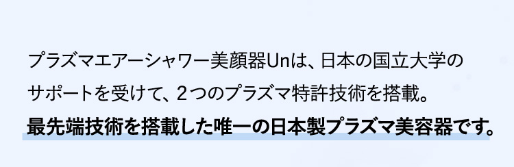 プラズマエアーシャワー美顔器Unは、日本の国立大学のサポートを受けて、２つのプラズマ特許技術を搭載。最先端技術を搭載した唯一の日本製プラズマ美容器です。